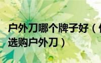 户外刀哪个牌子好（什么牌子的户外刀好如何选购户外刀）
