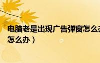 电脑老是出现广告弹窗怎么办（电脑中总是弹出广告等弹窗怎么办）