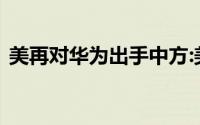 美再对华为出手中方:美国不可靠没有可信度