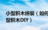 小型积木拼装（如何拼装好一个积木——微型积木DIY）