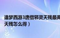 造梦西游3唐僧邪灵天残最高攻击（造梦西游3唐僧邪灵武器天残怎么得）