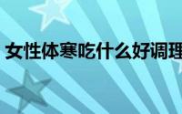 女性体寒吃什么好调理（女性体寒吃什么好）