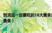 到清远一定要吃的10大美食是什么（到清远一定要吃的10大美食）