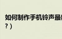如何制作手机铃声最新版（如何制作手机铃声?）