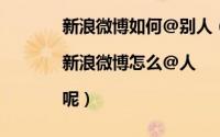 新浪微博如何@别人（新浪微博怎么@好友|新浪微博怎么@人|呢）