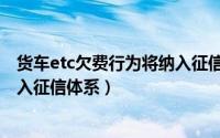 货车etc欠费行为将纳入征信体系下（货车etc欠费行为将纳入征信体系）