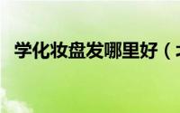 学化妆盘发哪里好（北京学化妆盘发好吗）