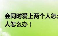 会同时爱上两个人怎么办（当你同时爱上两个人怎么办）