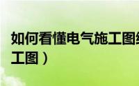 如何看懂电气施工图纸视频（如何看懂电气施工图）