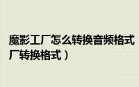 魔影工厂怎么转换音频格式（魔影工厂怎么用 怎样用魔影工厂转换格式）