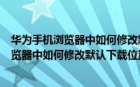 华为手机浏览器中如何修改默认下载位置信息（华为手机浏览器中如何修改默认下载位置）
