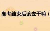 高考结束后该去干嘛（高考结束后该做什么）