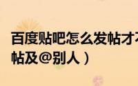 百度贴吧怎么发帖才不违规（百度贴吧怎么发帖及@别人）