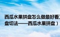 西瓜水果拼盘怎么做最好看又简单新手（详解西瓜的水果拼盘切法——西瓜水果拼盘）