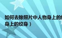 如何去除照片中人物身上的纹身文字（如何去除照片中人物身上的纹身）