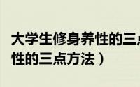大学生修身养性的三点方法是（大学生修身养性的三点方法）