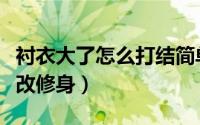 衬衣大了怎么打结简单又好看（衬衣大了怎么改修身）