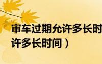 审车过期允许多长时间2020年（审车过期允许多长时间）