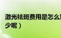 激光祛斑费用是怎么算的（激光祛斑费用是多少呢）