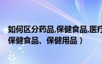 如何区分药品,保健食品,医疗器械（如何分辨药品医疗器械、保健食品、保健用品）