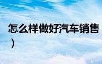 怎么样做好汽车销售（怎么样做好汽车销售员）