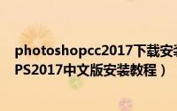 photoshopcc2017下载安装教程（PSCC2017软件下载和PS2017中文版安装教程）