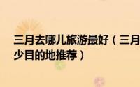 三月去哪儿旅游最好（三月份去哪旅游好-三月国内好玩人少目的地推荐）