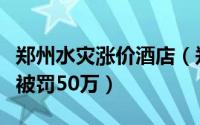郑州水灾涨价酒店（郑州希岸酒店暴雨后涨价被罚50万）