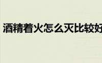 酒精着火怎么灭比较好（酒精着火怎么灭掉）