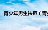 青少年男生祛痘（青少年男生祛痘小妙招）