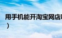 用手机能开淘宝网店吗（用手机能开淘宝店吗）