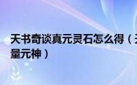 天书奇谈真元灵石怎么得（天书奇谈元神怎么得怎么获得大量元神）