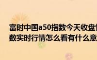 富时中国a50指数今天收盘情况实时行情（富时中国a50指数实时行情怎么看有什么意义）