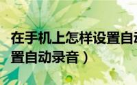 在手机上怎样设置自动录音（在手机上怎样设置自动录音）