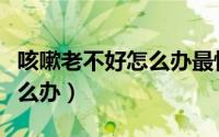 咳嗽老不好怎么办最快最有效（咳嗽老不好怎么办）