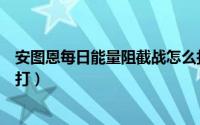 安图恩每日能量阻截战怎么打（暴走安图恩能量阻击战怎么打）