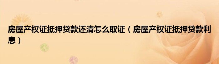 房屋产权证抵押贷款还清怎么取证（房屋产权证抵押贷款利息）