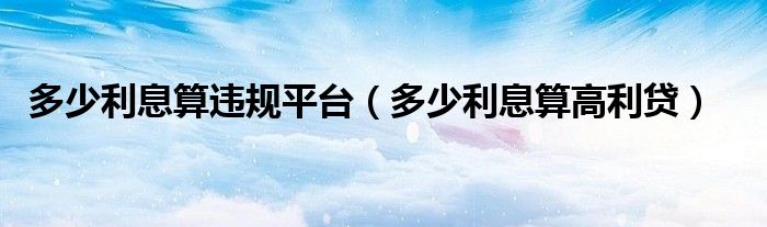 多少利息算违规平台（多少利息算高利贷）