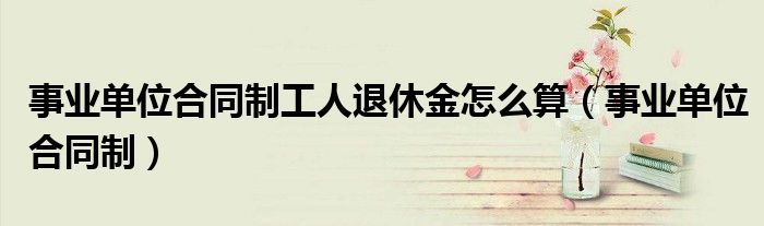 事业单位合同制工人退休金怎么算（事业单位合同制）