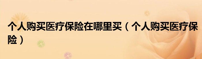 个人购买医疗保险在哪里买（个人购买医疗保险）