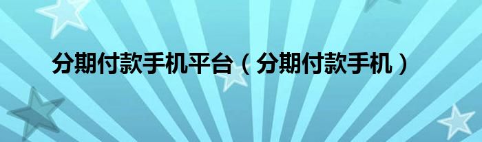 分期付款手机平台（分期付款手机）