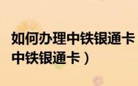 如何办理中铁银通卡（中铁银通卡怎么用使用中铁银通卡）