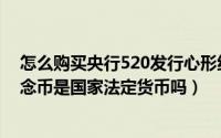 怎么购买央行520发行心形纪念币（央行发行的520心形纪念币是国家法定货币吗）