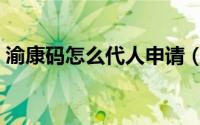 渝康码怎么代人申请（渝康码怎么代人申请）