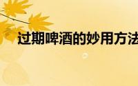 过期啤酒的妙用方法（过期啤酒的妙用）