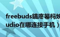 freebuds鎬庝箞杩炴帴鎵嬫満（freebudsstudio在哪连接手机）