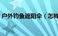 户外钓鱼遮阳伞（怎样选购钓鱼用具遮阳伞）