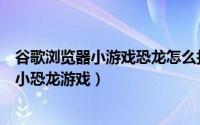 谷歌浏览器小游戏恐龙怎么打开（如何联网用谷歌浏览器玩小恐龙游戏）