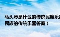 马头琴是什么的传统民族乐器（蚂蚁庄园马头琴是我国哪个民族的传统乐器答案）