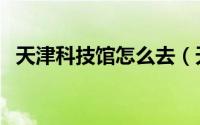 天津科技馆怎么去（天津科技馆怎么预约）